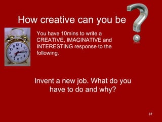 37
How creative can you be
Invent a new job. What do you
have to do and why?
You have 10mins to write a
CREATIVE, IMAGINATIVE and
INTERESTING response to the
following.
 