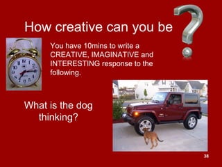 38
How creative can you be
What is the dog
thinking?
You have 10mins to write a
CREATIVE, IMAGINATIVE and
INTERESTING response to the
following.
 