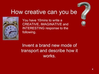 4
How creative can you be
Invent a brand new mode of
transport and describe how it
works.
You have 10mins to write a
CREATIVE, IMAGINATIVE and
INTERESTING response to the
following.
 