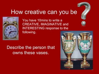 40
How creative can you be
Describe the person that
owns these vases.
You have 10mins to write a
CREATIVE, IMAGINATIVE and
INTERESTING response to the
following.
 
