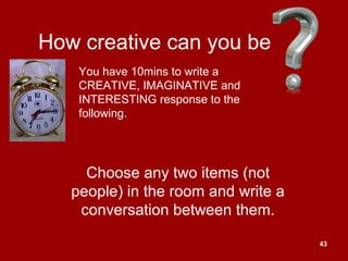 43
How creative can you be
Choose any two items (not
people) in the room and write a
conversation between them.
You have 10mins to write a
CREATIVE, IMAGINATIVE and
INTERESTING response to the
following.
 
