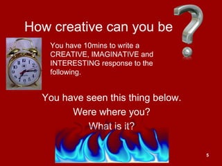 5
How creative can you be
You have seen this thing below.
Were where you?
What is it?
You have 10mins to write a
CREATIVE, IMAGINATIVE and
INTERESTING response to the
following.
 