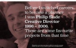 Before I switched careers
to become a planner
I was Philip Slade
Creative Director
1996 – 2006.
These are some favourite
projects from that time.
20/05/2014 Philip Slade Favourite Creative 1996 - 2006 1
This picture was taken some time in 2001 at an awards ceremony
which I am sure, as ever, ended in some kind of disappointment
 