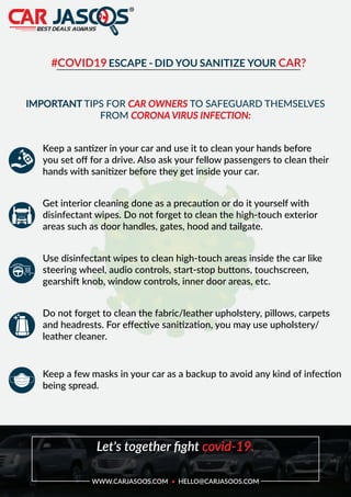 #COVID19 ESCAPE - DID YOU SANITIZE YOUR CAR?
IMPORTANT TIPS FOR CAR OWNERS TO SAFEGUARD THEMSELVES
FROM CORONA VIRUS INFECTION:
Keep a santizer in your car and use it to clean your hands before
you set oﬀ for a drive. Also ask your fellow passengers to clean their
hands with sanitizer before they get inside your car.
Get interior cleaning done as a precaution or do it yourself with
disinfectant wipes. Do not forget to clean the high-touch exterior
areas such as door handles, gates, hood and tailgate.
Use disinfectant wipes to clean high-touch areas inside the car like
steering wheel, audio controls, start-stop buttons, touchscreen,
gearshift knob, window controls, inner door areas, etc.
Do not forget to clean the fabric/leather upholstery, pillows, carpets
and headrests. For eﬀective sanitization, you may use upholstery/
leather cleaner.
Keep a few masks in your car as a backup to avoid any kind of infection
being spread.
Let's together ﬁght covid-19.
WWW.CARJASOOS.COM • HELLO@CARJASOOS.COM
 