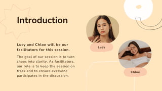 Lucy and Chloe will be our
facilitators for this session.
Lucy
Chloe
The goal of our session is to turn
chaos into clarity. As facilitators,
our role is to keep the session on
track and to ensure everyone
participates in the discussion.
Introduction
 