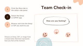 How are you feeling?
Choose an Emoji, GIF, or image from
a mood meter that best represents
how you feel at the moment.
Team Check-in
Click the More tab in
the editor side panel
1
3
2
Select the Emoji
or GIPHY app
Browse and click the Emoji
or GIF you want to use
 