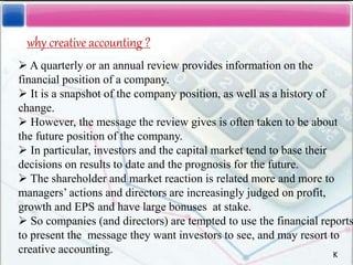 why creative accounting ?
 A quarterly or an annual review provides information on the
financial position of a company.
 It is a snapshot of the company position, as well as a history of
change.
 However, the message the review gives is often taken to be about
the future position of the company.
 In particular, investors and the capital market tend to base their
decisions on results to date and the prognosis for the future.
 The shareholder and market reaction is related more and more to
managers’ actions and directors are increasingly judged on profit,
growth and EPS and have large bonuses at stake.
 So companies (and directors) are tempted to use the financial reports
to present the message they want investors to see, and may resort to
creative accounting. K
 