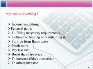  Income smoothing
Personal gains
 Fulfilling necessary requirements
 Getting the funding or maintaining it.
 Survive from Bankruptcy
 Profit more
 Pay less tax
 Boost the share price
 To increase (fake) transaction
 To attract investor.
why creative accounting ?
K
 
