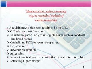 Situations where creative accounting
may be resorted to/ methods of
creative accounting:
 Acquisitions, to hide poor results or boost EPS.
 Off-balance sheet financing.
 Valuations- particularly of intangible assets such as goodwill
and brand names.
 Capitalizing R&D or revenue expenses.
 Depreciation.
 Revenue recognition.
 Asset sales.
 failure to write down inventories that have declined in value.
Reflecting higher margins.
s
 