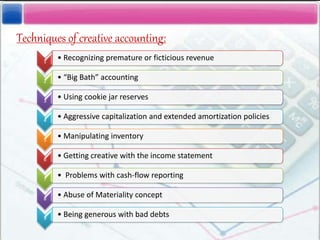 Techniques of creative accounting:
1
• Recognizing premature or ficticious revenue
2
• “Big Bath” accounting
3
• Using cookie jar reserves
4
• Aggressive capitalization and extended amortization policies
5
• Manipulating inventory
6
• Getting creative with the income statement
7
• Problems with cash-flow reporting
8
• Abuse of Materiality concept
9
• Being generous with bad debts
 