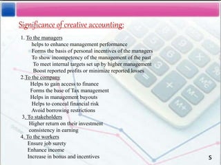 Significance of creative accounting:
1. To the managers
helps to enhance management performance
Forms the basis of personal incentives of the managers
To show incompetency of the management of the past
To meet internal targets set up by higher management
Boost reported profits or minimize reported losses
2.To the company
Helps to gain access to finance
Forms the base of Tax management
Helps in management buyouts
Helps to conceal financial risk
Avoid borrowing restrictions
3. To stakeholders
Higher return on their investment
consistency in earning
4. To the workers
Ensure job surety
Enhance income
Increase in bonus and incentives s
 
