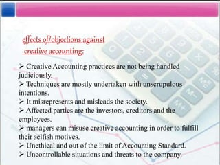 effects of/objections against
creative accounting:
 Creative Accounting practices are not being handled
judiciously.
 Techniques are mostly undertaken with unscrupulous
intentions.
 It misrepresents and misleads the society.
 Affected parties are the investors, creditors and the
employees.
 managers can misuse creative accounting in order to fulfill
their selfish motives.
 Unethical and out of the limit of Accounting Standard.
 Uncontrollable situations and threats to the company.
 