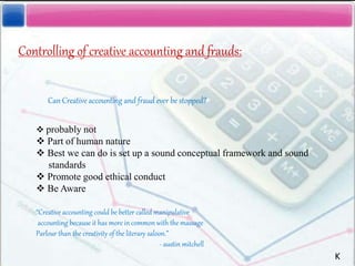 Controlling of creative accounting and frauds:
Can Creative accounting and fraud ever be stopped?
 probably not
 Part of human nature
 Best we can do is set up a sound conceptual framework and sound
standards
 Promote good ethical conduct
 Be Aware
“Creative accounting could be better called manipulative
accounting because it has more in common with the massage
Parlour than the creativity of the literary saloon.”
- austin mitchell
K
 