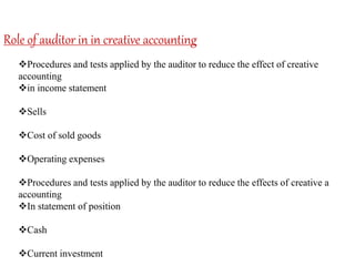 Role of auditor in in creative accounting
Procedures and tests applied by the auditor to reduce the effect of creative
accounting
in income statement
Sells
Cost of sold goods
Operating expenses
Procedures and tests applied by the auditor to reduce the effects of creative a
accounting
In statement of position
Cash
Current investment
 