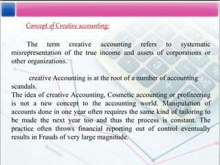 Concept of Creative accounting:
The term creative accounting refers to systematic
misrepresentation of the true income and assets of corporations or
other organizations.
creative Accounting is at the root of a number of accounting
scandals.
The idea of creative Accounting, Cosmetic accounting or profiteering
is not a new concept to the accounting world. Manipulation of
accounts done in one year often requires the same kind of tailoring to
be made the next year too and thus the process is constant. The
practice often throws financial reporting out of control eventually
results in Frauds of very large magnitude.
 