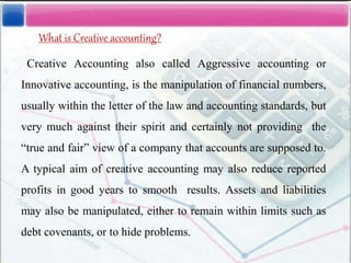 What is Creative accounting?
Creative Accounting also called Aggressive accounting or
Innovative accounting, is the manipulation of financial numbers,
usually within the letter of the law and accounting standards, but
very much against their spirit and certainly not providing the
“true and fair” view of a company that accounts are supposed to.
A typical aim of creative accounting may also reduce reported
profits in good years to smooth results. Assets and liabilities
may also be manipulated, either to remain within limits such as
debt covenants, or to hide problems.
 