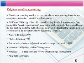 Origin of creative accounting:
 Creative Accounting has first become popular as a term among financial and
economics journalists in united kingdom media.
 Griffiths (1986), city editor of London Evening Standard, was one who first
brought the “ creative Accounting” topic to the public notice by his seminal book.
By this book he made the public become aware of the fact that the flexibility in the
accounts could be used for Creative accounting (Jones, 2011)
 Naser’s definition 1993
 Shah’s definition 1998
 Arthur levitt, chairman of securities and exchange commission 1998
 Nelson’s (2003) three kinds of management
 Jones(2011) - a deep literature review about earnings management
 “Big bath” approach.
K
 