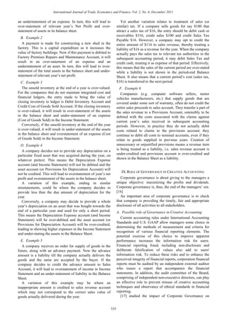 an understatement of an expense. In turn, this will lead to
over-statement of relevant year’s Net Profit and over-
statement of assets in its balance sheet.
B. Example 2
A payment is made for constructing a new shed in the
factory. This is a capital expenditure as it increases the
value of factory buildings. Now if this payment is debited to
Factory Premises Repairs and Maintenance Account, it will
result in an over-statement of an expense and an
understatement of an asset. In turn, this will lead to over-
statement of the total assets in the balance sheet and under-
statement of relevant year’s net profit.
C. Example 3
The unsold inventory at the end of a year is over-valued.
For the companies that do not maintain integrated cost and
financial ledgers, the entry made to bring the value of
closing inventory to ledger is Debit Inventory Account and
Credit Cost of Goods Sold Account. If the closing inventory
is over-valued, it will result in over-statement of the assets
in the balance sheet and under-statement of an expense
(Cost of Goods Sold) in the Income Statement.
Conversely, if the unsold inventory at the end of the year
is over-valued, it will result in under-statement of the assets
in the balance sheet and overstatement of an expense (Cost
of Goods Sold) in the Income Statement.
D. Example 4
A company decides not to provide any depreciation on a
particular fixed asset that was acquired during the year, on
whatever pretext. This means the Depreciation Expense
account (and Income Statement) will not be debited and the
asset account (or Provisions for Depreciation Account) will
not be credited. This will lead to overstatement of year’s net
profit and overstatement of the assets in the balance sheet.
A variation of this example, ending in similar
misstatements, could be where the company decides to
provide less than the due amount of depreciation for the
year.
Conversely, a company may decide to provide a whole
year’s depreciation on an asset that was bought towards the
end of a particular year and used for only a short period.
This means the Depreciation Expense account (and Income
Statement) will be over-debited and the asset account (or
Provisions for Depreciation Account) will be over-credited,
leading to showing higher expenses in the Income Statement
and under-stating the assets in the Balance Sheet.
E. Example 5
A company receives an order for supply of goods in the
future, along with an advance payment. Now the advance
amount is a liability till the company actually delivers the
goods and the same are accepted by the buyer. If the
company decides to credit the advance amount to Sales
Account, it will lead to overstatement of income in Income
Statement and an under-statement of liability in the Balance
Sheet.
A variation of this example may be where an
inappropriate amount is credited to sales revenue account
which may not correspond to the correct sales value of
goods actually delivered during the year.
Yet another variation relates to treatment of sales (or
similar) tax. If a company sells goods for say $100 that
attract a sales tax of $16, the entry should be debit cash or
receivables $116, credit sales $100 and credit Sales Tax
Payable $16. However, a company may opt to credit the
entire amount of $116 to sales revenue, thereby treating a
liability of $16 as a revenue for the year. When the company
actually pays the sales tax to relevant tax authorities in the
subsequent accounting period, it may debit Sales Tax and
credit cash, treating it as expense of that period. Effectively,
this means that the sales of the current period are over-stated
while a liability is not shown in the period-end Balance
Sheet. It also means that a current period’s cost (sales tax,
$16) is transferred to the next period.
F. Example 6
Companies (e.g. computer software sellers, motor
vehicles manufacturers, etc.) that supply goods that are
covered under some sort of warranty, often do not credit the
entire sales proceeds to sales account. They transfer a part of
the sales revenue to a Provisions Account, ostensibly to be
debited with the costs associated with the claims against
current year’s sales received in subsequent accounting
periods. However, in practice they do not actually debit
costs related to claims to the provisions account; they
continue to debit all costs to nominal accounts, even if they
relate to goods supplied in previous years. Creation of
unnecessary or unjustified provisions means a revenue item
is being treated as a liability, i.e. sales revenue account is
under-credited and provisions account is over-credited and
shown in the Balance Sheet as a liability.
IX.ROLE OF GOVERNANCE IN CREATIVE ACCOUNTING
Corporate governance is about giving to the managers a
unique objective: maximizing the profits and dividends.
Corporate governance is, thus, the end of the managers’ era.
[16]
An important area of corporate governance is to check
that company is providing the timely, fair and appropriate
disclosure of all activities to all stakeholders.
A. Possible role of Governance in Creative Accounting
Current accounting rules under International Accounting
Standards and U.S. GAAP allow managers some choice in
determining the methods of measurement and criteria for
recognition of various financial reporting elements. The
potential exercise of this choice to improve apparent
performance increases the information risk for users.
Financial reporting fraud, including non-disclosure and
deliberate falsification of values also add to users'
information risk. To reduce these risks and to enhance the
perceived integrity of financial reports, corporation financial
reports must be audited by an independent external auditor
who issues a report that accompanies the financial
statements. In addition, the audit committee of the Board,
comprising of independent non-executive directors, can play
an effective role to prevent misuse of creative accounting
techniques and observance of ethical standards in financial
reporting.
[17] studied the impact of Corporate Governance on
International Journal of Trade, Economics and Finance, Vol. 2, No. 6, December 2011
535
 