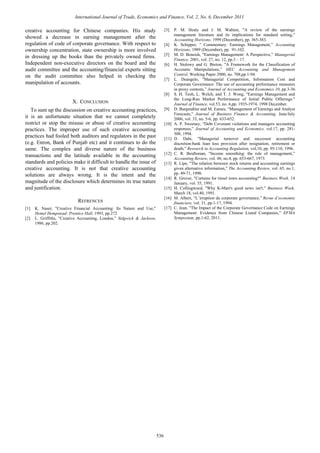 creative accounting for Chinese companies. His study
showed a decrease in earning management after the
regulation of code of corporate governance. With respect to
ownership concentration, state ownership is more involved
in dressing up the books than the privately owned firms.
Independent non-executive directors on the board and the
audit committee and the accounting/financial experts sitting
on the audit committee also helped in checking the
manipulation of accounts.
X. CONCLUSION
To sum up the discussion on creative accounting practices,
it is an unfortunate situation that we cannot completely
restrict or stop the misuse or abuse of creative accounting
practices. The improper use of such creative accounting
practices had fooled both auditors and regulators in the past
(e.g. Enron, Bank of Punjab etc) and it continues to do the
same. The complex and diverse nature of the business
transactions and the latitude available in the accounting
standards and policies make it difficult to handle the issue of
creative accounting. It is not that creative accounting
solutions are always wrong. It is the intent and the
magnitude of the disclosure which determines its true nature
and justification.
REFRENCES
[1] K. Naser, "Creative Financial Accounting: Its Nature and Use,"
Hemel Hempstead: Prentice Hall, 1993, pp.272
[2] L. Griffiths, "Creative Accounting, London,” Sidgwick & Jackson,
1986, pp.202.
[3] P. M. Healy and J. M. Wahlen, "A review of the earnings
management literature and its implications for standard setting,”
Accounting Horizons, 1999 (December), pp. 365-383.
[4] K. Schipper, " Commentary: Earnings Management,” Accounting
Horizons, 1989 (December), pp. 91-102.
[5] M. D. Beneish, "Earnings Management: A Perspective,” Managerial
Finance, 2001, vol. 27, no. 12, pp.3 – 17.
[6] H. Stolowy and G. Breton, "A Framework for the Classification of
Accounts Manipulations,” HEC Accounting and Management
Control, Working Paper 2000, no. 708,pp.1-94.
[7] L. Deangelo, "Managerial Competition, Information Cost and
Corporate Governance: The use of accounting performance measures
in proxy contests,” Journal of Accounting and Economics 10, pp.3-36.
[8] S. H. Teoh, L. Welch, and T. J. Wong, "Earnings Management and
the Long-Run Market Performance of Initial Public Offerings."
Journal of Finance, vol.53, no. 6,pp. 1935-1974, 1998 December.
[9] D. Burgstahler and M. Eames, “Management of Earnings and Analyst
Forecasts,” Journal of Business Finance & Accounting, June/July
2006, vol. 33, no. 5-6, pp. 633-652.
[10] A. P. Sweeney, "Debt Covenant violations and managers accounting
responses,” Journal of Accounting and Economics, vol.17, pp. 281-
308, 1994.
[11] D. Dahi, "Managerial turnover and successor accounting
discretion:bank loan loss provision after resignation, retirement or
death,” Research in Accounting Regulation, vol,10, pp. 95-110, 1996.
[12] C. R. Beidleman, "Income smoothing: the role of management,”
Accounting Review, vol. 48, no.4, pp. 653-667, 1973.
[13] R. Lipe, "The relation between stock returns and accounting earnings
given alternative information,” The Accounting Review, vol. 65, no.1,
pp. 49-71, 1990.
[14] R. Grover, "Curtains for tinsel town accounting?" Business Week, 14
January, vol. 35, 1991.
[15] H. Collingwocd, "Why K-Mart's good news isn't,” Business Week,
March 18, vol.40, 1991.
[16] M. Albert, “L’irruption du corporate governance,” Revue d’economie
financiere, vol. 31, pp.1-17, 1994.
[17] C. Jean, "The Impact of the Corporate Governance Code on Earnings
Management: Evidence from Chinese Listed Companies,” EFMA
Symposium, pp.1-62, 2011.
International Journal of Trade, Economics and Finance, Vol. 2, No. 6, December 2011
536
 