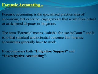 Forensic Accounting –
Forensic accounting is the specialized practice area of
accounting that describes engagements that result from actual
or anticipated disputes or litigation.
The term ‘Forensic’ means “suitable for use in Court,” and it
is to that standard and potential outcome that forensic
accountants generally have to work.
It encompasses both “Litigation Support” and
“Investigative Accounting”.
 