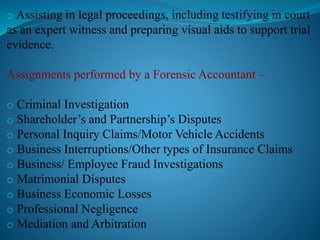o Assisting in legal proceedings, including testifying in court
as an expert witness and preparing visual aids to support trial
evidence.
Assignments performed by a Forensic Accountant –
o Criminal Investigation
o Shareholder’s and Partnership’s Disputes
o Personal Inquiry Claims/Motor Vehicle Accidents
o Business Interruptions/Other types of Insurance Claims
o Business/ Employee Fraud Investigations
o Matrimonial Disputes
o Business Economic Losses
o Professional Negligence
o Mediation and Arbitration
 
