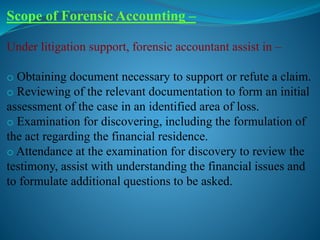 Scope of Forensic Accounting –
Under litigation support, forensic accountant assist in –
o Obtaining document necessary to support or refute a claim.
o Reviewing of the relevant documentation to form an initial
assessment of the case in an identified area of loss.
o Examination for discovering, including the formulation of
the act regarding the financial residence.
o Attendance at the examination for discovery to review the
testimony, assist with understanding the financial issues and
to formulate additional questions to be asked.
 