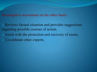 Investigative accountant on the other hand –
o Reviews factual situation and provides suggestions
regarding possible courses of action.
o Assist with the protection and recovery of assets.
o Co-ordinate other experts.
 