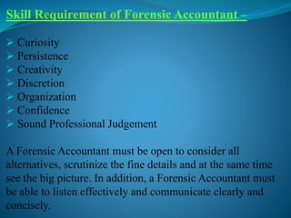 Skill Requirement of Forensic Accountant –
 Curiosity
 Persistence
 Creativity
 Discretion
 Organization
 Confidence
 Sound Professional Judgement
A Forensic Accountant must be open to consider all
alternatives, scrutinize the fine details and at the same time
see the big picture. In addition, a Forensic Accountant must
be able to listen effectively and communicate clearly and
concisely.
 