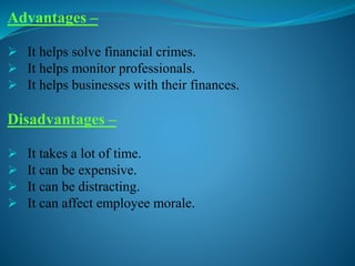 Advantages –
 It helps solve financial crimes.
 It helps monitor professionals.
 It helps businesses with their finances.
Disadvantages –
 It takes a lot of time.
 It can be expensive.
 It can be distracting.
 It can affect employee morale.
 