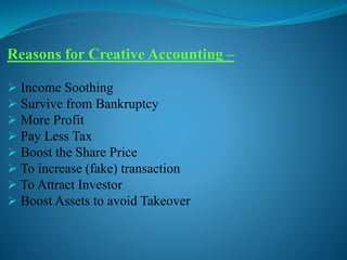 Reasons for Creative Accounting –
 Income Soothing
 Survive from Bankruptcy
 More Profit
 Pay Less Tax
 Boost the Share Price
 To increase (fake) transaction
 To Attract Investor
 Boost Assets to avoid Takeover
 