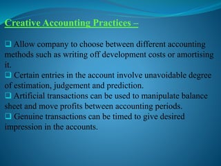 Creative Accounting Practices –
 Allow company to choose between different accounting
methods such as writing off development costs or amortising
it.
 Certain entries in the account involve unavoidable degree
of estimation, judgement and prediction.
 Artificial transactions can be used to manipulate balance
sheet and move profits between accounting periods.
 Genuine transactions can be timed to give desired
impression in the accounts.
 