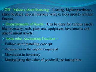 Off – balance sheet financing – Leasing, higher purchases,
share buyback, special purpose vehicle, tools used to arrange
finance.
 Overstatements of Assets – Can be done for various assets
like inventory, cash, plant and equipment, investments and
other Current Assets.
 Some other Accounting Practices –
o Follow-up of matching concept
o Adjustment in the capital employed
o Movement in inventory
o Manipulating the value of goodwill and intangibles
 