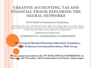 CREATIVE ACCOUNTING, TAX AND
FINANCIAL FRAUD; EXPLORING THE
NEURAL NETWORKS
Prof. Godwin Emmanuel, Oyedokun
HND (Acct.), BSc. (Acct. Ed), BSc (Acc & Fin), MBA (Acct. & Fin.), MSc. (Acct.), MSc. (Bus &
Econs.), MTP (SA), PhD (Acct), PhD (Fin), FCA, FCTI, ACIB, MNIM, CNA, FCFIP, FCE, FERP,
CICA, CFA, CFE, CIPFA, CPFA, ABR, ACS, CertIFR, FFAR
godwinoye@yahoo.com
+2348033737184, +2348055863944 & 08095491026
CITN Council Member/Chairman Education Committee,
Chief Technical Consultant/President, OGE Group
Being a paper presented at the 3RD ACFE ANNUAL CONFERENCE on
Thursday, 28th November, 2019 at Ostra Hotel and Suites– Ikeja, Lagos.
 