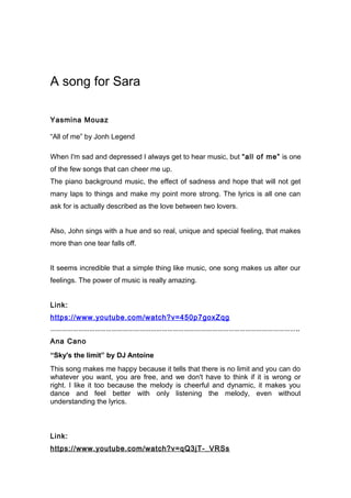 A song for Sara
Yasmina Mouaz
“All of me” by Jonh Legend
When I'm sad and depressed I always get to hear music, but “all of me” is one
of the few songs that can cheer me up.
The piano background music, the effect of sadness and hope that will not get
many laps to things and make my point more strong. The lyrics is all one can
ask for is actually described as the love between two lovers.
Also, John sings with a hue and so real, unique and special feeling, that makes
more than one tear falls off.
It seems incredible that a simple thing like music, one song makes us alter our
feelings. The power of music is really amazing.
Link:
https://www.youtube.com/watch?v=450p7goxZqg
……………………………………………………………………………………………………………………..
Ana Cano
“Sky's the limit” by DJ Antoine
This song makes me happy because it tells that there is no limit and you can do
whatever you want, you are free, and we don't have to think if it is wrong or
right. I like it too because the melody is cheerful and dynamic, it makes you
dance and feel better with only listening the melody, even without
understanding the lyrics.
Link:
https://www.youtube.com/watch?v=qQ3jT-_VRSs
 