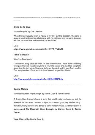 ……………………………………………………………………………………
……….
Silvia De la Cruz
“Story of my life” by One Direction
When I’m sad I usually listen to “Story of my life” by One Direction. The song is
about a boy that broke his relationship with his girlfriend and he wants to return
with her because now he knows that he wants her.
Link:
https://www.youtube.com/watch?v=W-TE_Ys4iwM
Tania Moncunill
“Cero” by Dani Martín
I choose this song because when I'm sad and I find that I have done something
wrong and I would regret everything to return to square one. And this song talks
about this, to start something new, to forget the past and to start from scratch.
This song is called “Cero” and it is from Spanish singer Dani Martín.
Link:
http://www.youtube.com/watch?v=HUGuH7NPb4g
…………………………………………………………………………………………….
Cecilia Melena
“Ain't No Mountain High Enough” by Marvin Gaye & Tammi Terrell
If I were Sara I would choose a song that would make me happy or feel the
power of life. So, when I am sad or I just don’t have a good day, the first thing I
do is to turn my radio on and dance to some random music. And the first one is
always Ain’t No Mountain High Enough by Marvin Gaye & Tammi
Terrell.
Here I leave the link to hear it:
 