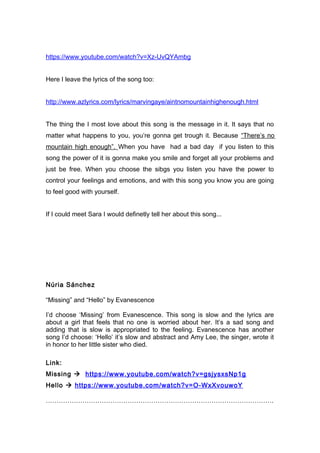 https://www.youtube.com/watch?v=Xz-UvQYAmbg
Here I leave the lyrics of the song too:
http://www.azlyrics.com/lyrics/marvingaye/aintnomountainhighenough.html
The thing the I most love about this song is the message in it. It says that no
matter what happens to you, you’re gonna get trough it. Because “There’s no
mountain high enough”. When you have had a bad day if you listen to this
song the power of it is gonna make you smile and forget all your problems and
just be free. When you choose the sibgs you listen you have the power to
control your feelings and emotions, and with this song you know you are going
to feel good with yourself.
If I could meet Sara I would definetly tell her about this song...
Núria Sánchez
“Missing” and “Hello” by Evanescence
I’d choose ‘Missing’ from Evanescence. This song is slow and the lyrics are
about a girl that feels that no one is worried about her. It’s a sad song and
adding that is slow is appropriated to the feeling. Evanescence has another
song I’d choose: ‘Hello’ it’s slow and abstract and Amy Lee, the singer, wrote it
in honor to her little sister who died.
Link:
Missing  https://www.youtube.com/watch?v=gsjysxsNp1g
Hello  https://www.youtube.com/watch?v=O-WxXvouwoY
…………………………………………………………………………………………….
 