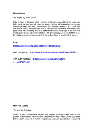 Maria Marca
“Be alright” by Justin Bieber
I like to listen to this song when I feel sad or lonely because I think the lyrics can
help you know that you will never be alone, that you will always have a person
who cares about you, your problems and your feelings. A person who loves you
and wants you to be happy and fine; a person who can make anything to see
your smile. And the song means a lot for me because the singer is my idol and
my favourite singer so when I feel that I am alone I play it, I know that I have to
be happy because we’ve got just one life and we have to keep smiling always.
Link:
https://www.youtube.com/watch?v=FsNZdlV64jU
with the lyrics: https://www.youtube.com/watch?v=F4YwpFDREkc
with subtitles(spa) : https://www.youtube.com/watch?
v=yw4XPH7mIkE
Mariona Valero
“Fix you” by Coldplay
When I’m sad I like to listen “fix you” by Coldplay, because it talks about a sad
person and describes situations that can make you sad (“when you try your best
but you don’t succeed” or “when you get what you want but not what you need”)
 