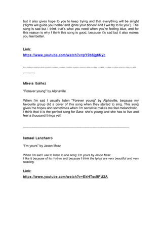 but it also gives hope to you to keep trying and that everything will be alright
(“lights will guide you home/ and ignite your bones/ and I will try to fix you”). The
song is sad but I think that’s what you need when you’re feeling blue, and for
this reason is why I think this song is good, because it’s sad but it also makes
you feel better.
Link:
https://www.youtube.com/watch?v=pY9b6jgbNyc
……………………………………………………………………………………
……….
Mireia Ibáñez
"Forever young" by Alphaville
When I'm sad I usually listen "Forever young" by Alphaville, because my
favourite group did a cover of this song when they started to sing. This song
gives me hopes and sometimes when I’m sensitive makes me feel melancholic.
I think that it is the perfect song for Sara: she’s young and she has to live and
feel a thousand things yet!
.....................................................................................................................
Ismael Lancharro
“I’m yours” by Jason Mraz
When I’m sad I use to listen to one song: I’m yours by Jason Mraz
I like it because of its rhythm and because I think the lyrics are very beautiful and very
relaxing.
Link:
https://www.youtube.com/watch?v=EkHTsc9PU2A
 