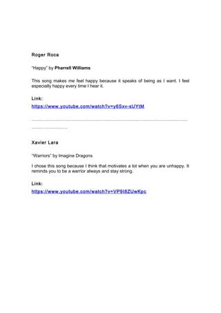 Roger Roca
“Happy” by Pharrell Williams
This song makes me feel happy because it speaks of being as I want. I feel
especially happy every time I hear it.
Link:
https://www.youtube.com/watch?v=y6Sxv-sUYtM
……………………………………………………………………………………………
……………………
Xavier Lara
“Warriors” by Imagine Dragons
I chose this song because I think that motivates a lot when you are unhappy. It
reminds you to be a warrior always and stay strong.
Link:
https://www.youtube.com/watch?v=VP9I8ZUwKpc
 