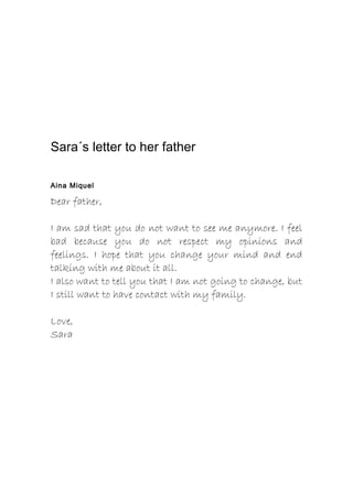 Sara´s letter to her father
Aina Miquel
Dear father,
I am sad that you do not want to see me anymore. I feel
bad because you do not respect my opinions and
feelings. I hope that you change your mind and end
talking with me about it all.
I also want to tell you that I am not going to change, but
I still want to have contact with my family.
Love,
Sara
 