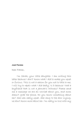 José Perales
Dear Father,
I'm Sarah, your little daughter. I am writing this
letter because I don’t' know what I did to make you upset
or furious. This is not a reason for you not to talk to me.
I will try to repair what I did badly. Is it because I had a
boyfriend that is not a Jehovah’s Witness? Please send
me a message we are all worried about you, and mom
doesn't grab the phone. Do you know something about
her? She was really upset. She rang to the door crying,
we don't know more about her. I'm really in love with my
 