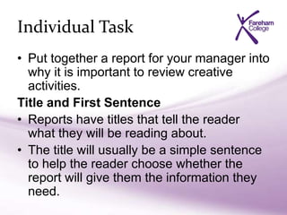 Individual Task
• Put together a report for your manager into
why it is important to review creative
activities.
Title and First Sentence
• Reports have titles that tell the reader
what they will be reading about.
• The title will usually be a simple sentence
to help the reader choose whether the
report will give them the information they
need.
 