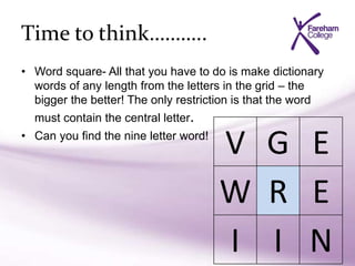 Time to think………..
• Word square- All that you have to do is make dictionary
words of any length from the letters in the grid – the
bigger the better! The only restriction is that the word
must contain the central letter.
• Can you find the nine letter word!
V G E
W R E
I I N
 