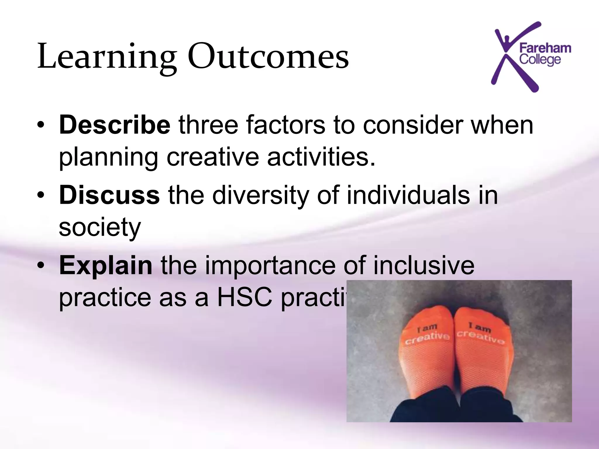 Learning Outcomes
• Describe three factors to consider when
planning creative activities.
• Discuss the diversity of individuals in
society
• Explain the importance of inclusive
practice as a HSC practitioner
 