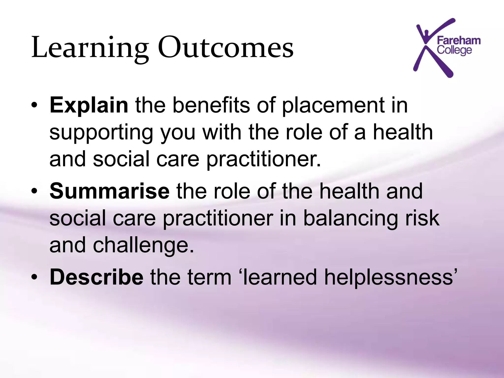 Learning Outcomes
• Explain the benefits of placement in
supporting you with the role of a health
and social care practitioner.
• Summarise the role of the health and
social care practitioner in balancing risk
and challenge.
• Describe the term ‘learned helplessness’
 