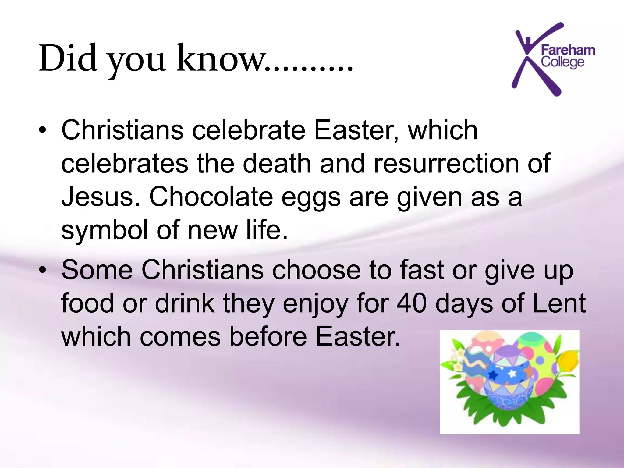 Did you know……….
• Christians celebrate Easter, which
celebrates the death and resurrection of
Jesus. Chocolate eggs are given as a
symbol of new life.
• Some Christians choose to fast or give up
food or drink they enjoy for 40 days of Lent
which comes before Easter.
 