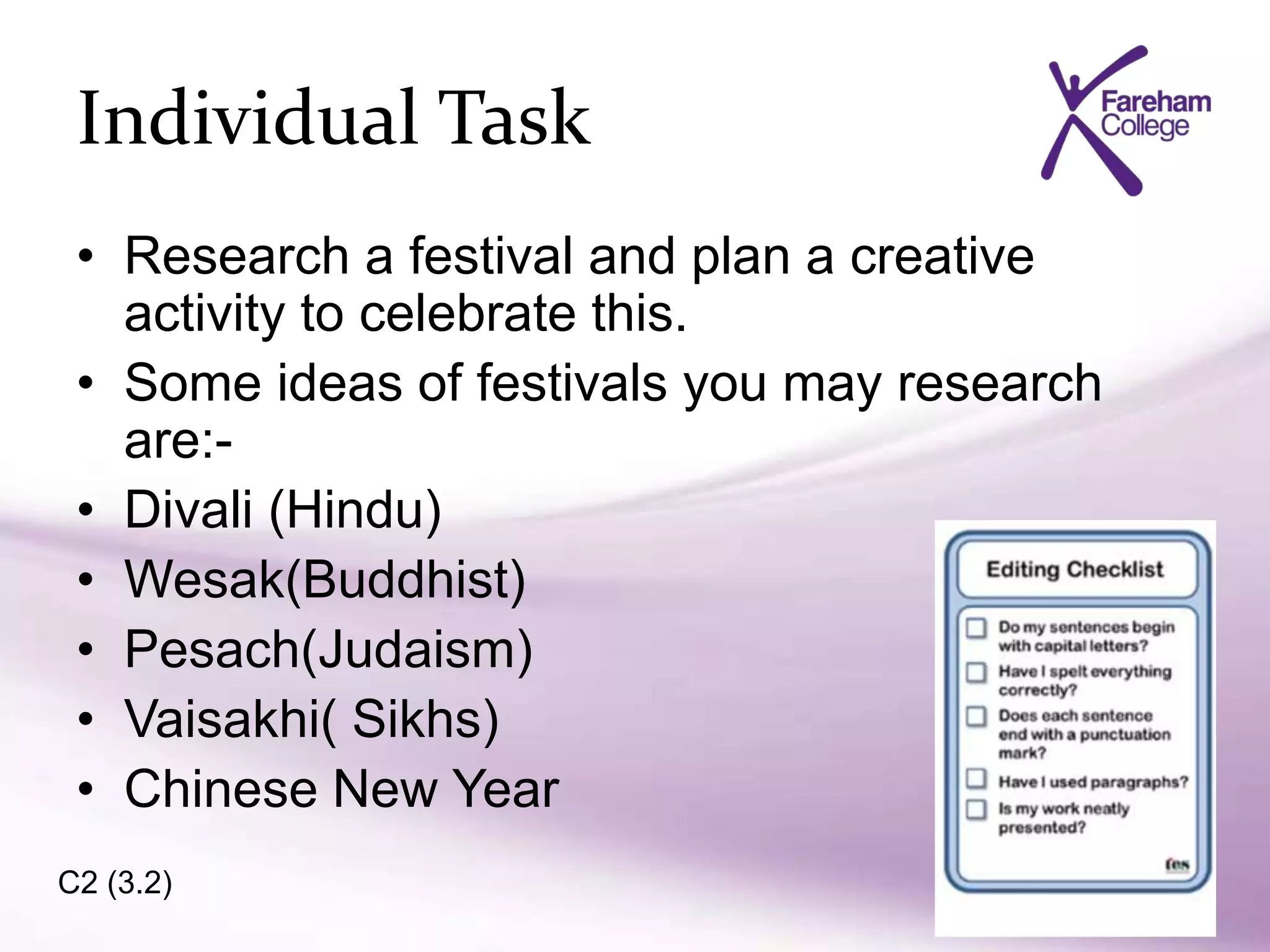 • Research a festival and plan a creative
activity to celebrate this.
• Some ideas of festivals you may research
are:-
• Divali (Hindu)
• Wesak(Buddhist)
• Pesach(Judaism)
• Vaisakhi( Sikhs)
• Chinese New Year
Individual Task
C2 (3.2)
 