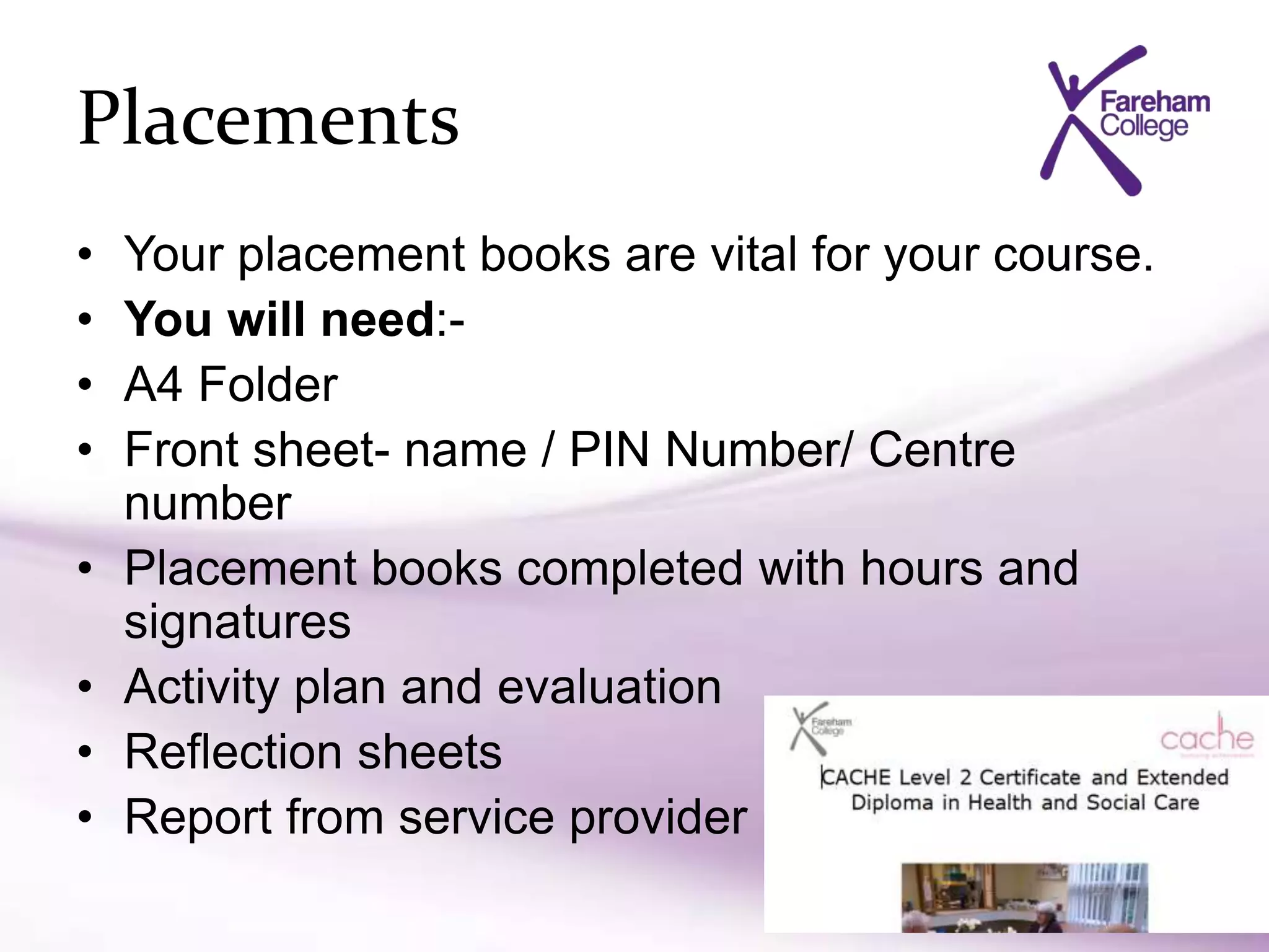 Placements
• Your placement books are vital for your course.
• You will need:-
• A4 Folder
• Front sheet- name / PIN Number/ Centre
number
• Placement books completed with hours and
signatures
• Activity plan and evaluation
• Reflection sheets
• Report from service provider
 