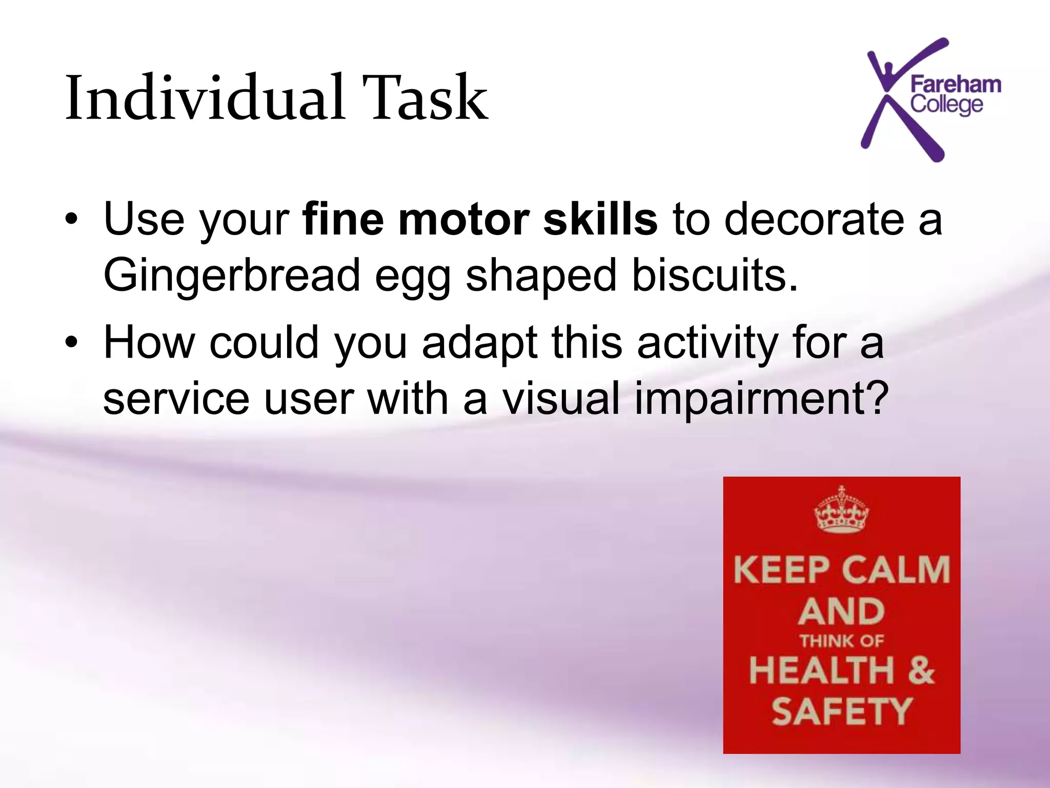 Individual Task
• Use your fine motor skills to decorate a
Gingerbread egg shaped biscuits.
• How could you adapt this activity for a
service user with a visual impairment?
 
