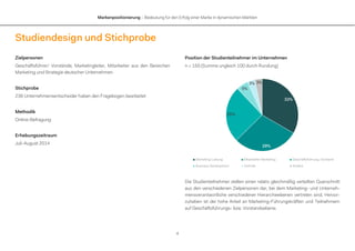 Markenpositionierung – Bedeutung für den Erfolg einer Marke in dynamischen Märkten
4
Studiendesign und Stichprobe
Zielpersonen
Geschäftsführer/ Vorstände, Marketingleiter, Mitarbeiter aus den Bereichen
Marketing und Strategie deutscher Unternehmen
Stichprobe
236 Unternehmensentscheider haben den Fragebogen bearbeitet
Methodik
Online-Befragung
Erhebungszeitraum
Juli-August 2014
Position der Studienteilnehmer im Unternehmen
n = 150 (Summe ungleich 100 durch Rundung)
Die Studienteilnehmer stellen einen relativ gleichmäßig verteilten Querschnitt
aus den verschiedenen Zielpersonen dar, bei dem Marketing- und Unterneh-
mensverantwortliche verschiedener Hierarchieebenen vertreten sind. Hervor-
zuheben ist der hohe Anteil an Marketing-Führungskräften und Teilnehmern
auf Geschäftsführungs- bzw. Vorstandsebene.
33%
29%
25%
5%
3% 3%
Marketing-Leitung Mitarbeiter Marketing Geschäftsführung, Vorstand
Business Development Vertrieb Andere
 